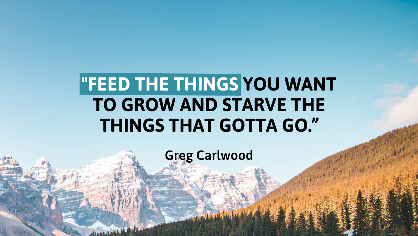 A photo showing white snowy mountains on the left and a green forest on the right and a quote by Greg Carlwood that reads, "Feed the things you want to grow and starve the things that gotta go"