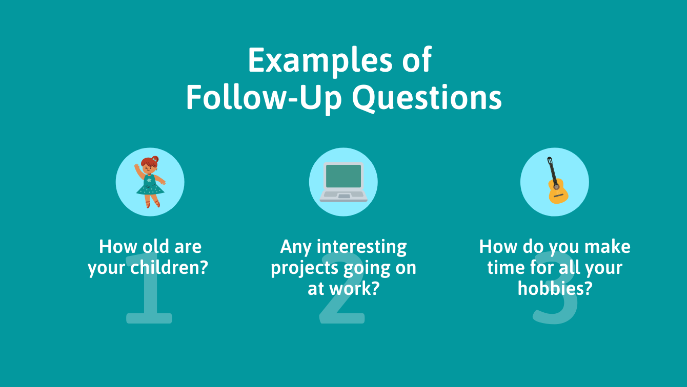 Examples of follow-up questions: 1. How old are your children? 2. Any interesting projects going on at work? 3. How do you make time for all your hobbies?