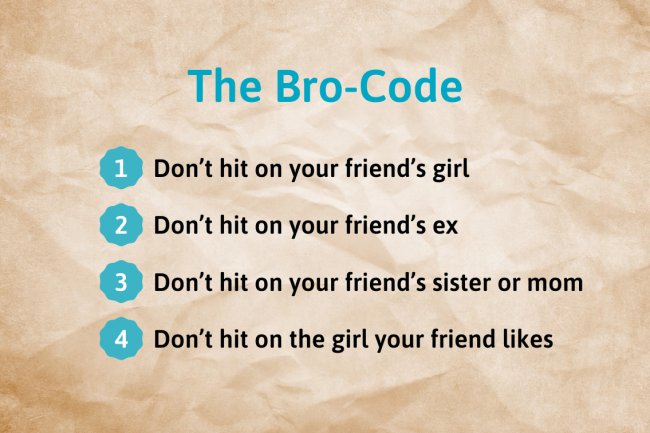 Examples of Bro-Code on who you shouldn't hit on: your friend's girl, ex, sister, mom, or the girl your friend likes. 