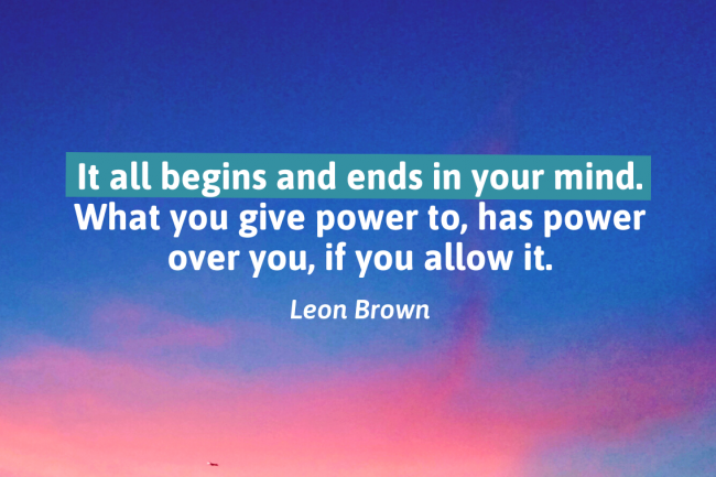 Leon Brown's quote: it all begins and ends in your mind. What you give power to has power over you if you allow it. 